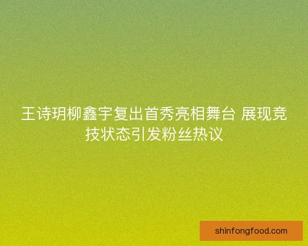 王诗玥柳鑫宇复出首秀亮相舞台 展现竞技状态引发粉丝热议