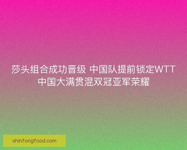 莎头组合成功晋级 中国队提前锁定WTT中国大满贯混双冠亚军荣耀