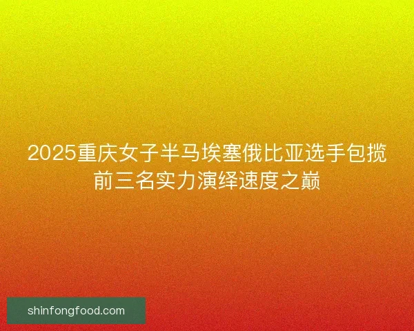 2025重庆女子半马埃塞俄比亚选手包揽前三名实力演绎速度之巅