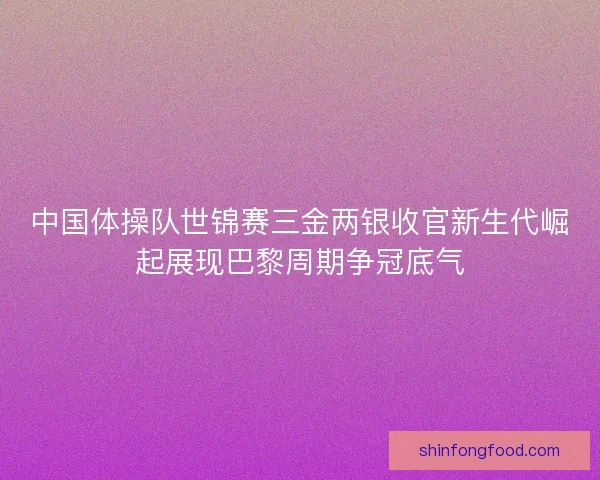 中国体操队世锦赛三金两银收官新生代崛起展现巴黎周期争冠底气